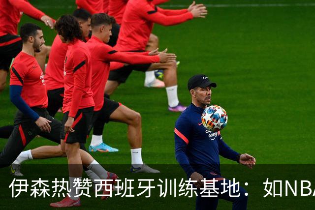 伊森热赞西班牙训练基地：如NBA的“度假村